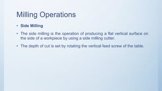 Milling Operations
• Side Milling
• The side milling is the operation of producing a flat vertical surface on
the side of a workpiece by using a side milling cutter.
• The depth of cut is set by rotating the vertical feed screw of the table.
 