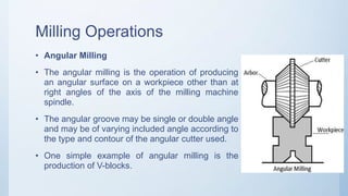 Milling Operations
• Angular Milling
• The angular milling is the operation of producing
an angular surface on a workpiece other than at
right angles of the axis of the milling machine
spindle.
• The angular groove may be single or double angle
and may be of varying included angle according to
the type and contour of the angular cutter used.
• One simple example of angular milling is the
production of V-blocks.
 