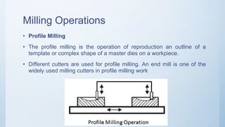 Milling Operations
• Profile Milling
• The profile milling is the operation of reproduction an outline of a
template or complex shape of a master dies on a workpiece.
• Different cutters are used for profile milling. An end mill is one of the
widely used milling cutters in profile milling work
 
