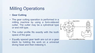 Milling Operations
• Gear Cutting
• The gear cutting operation is performed in a
milling machine by using a form-relieved
cutter. The cutter may be a cylindrical type
or end mill type.
• The cutter profile fits exactly with the tooth
space of the gear.
• Equally spaced gear teeth are cut on a gear
blank by holding the work on a universal
diving head and then indexing it.
 