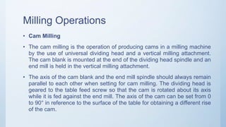 Milling Operations
• Cam Milling
• The cam milling is the operation of producing cams in a milling machine
by the use of universal dividing head and a vertical milling attachment.
The cam blank is mounted at the end of the dividing head spindle and an
end mill is held in the vertical milling attachment.
• The axis of the cam blank and the end mill spindle should always remain
parallel to each other when setting for cam milling. The dividing head is
geared to the table feed screw so that the cam is rotated about its axis
while it is fed against the end mill. The axis of the cam can be set from 0
to 90° in reference to the surface of the table for obtaining a different rise
of the cam.
 
