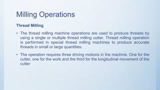 Milling Operations
Thread Milling
• The thread milling machine operations are used to produce threads by
using a single or multiple thread milling cutter. Thread milling operation
is performed in special thread milling machines to produce accurate
threads in small or large quantities.
• The operation requires three driving motions in the machine. One for the
cutter, one for the work and the third for the longitudinal movement of the
cutter
 