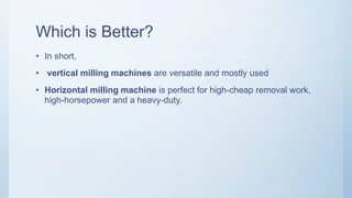 Which is Better?
• In short,
• vertical milling machines are versatile and mostly used
• Horizontal milling machine is perfect for high-cheap removal work,
high-horsepower and a heavy-duty.
 