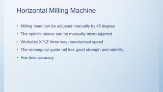 Horizontal Milling Machine
• Milling head can be adjusted manually by 45 degree
• The spindle sleeve can be manually micro-injected
• Workable X,Y,Z three way monetarized speed
• The rectangular guide rail has good strength and stability
• Has less accuracy
 