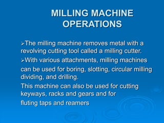 MILLING MACHINE
OPERATIONS
The milling machine removes metal with a
revolving cutting tool called a milling cutter.
With various attachments, milling machines
can be used for boring, slotting, circular milling
dividing, and drilling.
This machine can also be used for cutting
keyways, racks and gears and for
fluting taps and reamers
 