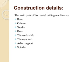 Construction details:
The main parts of horizontal milling machine are:
 Base
 Column
 Saddle
 Knee
 The work table
 The over arm
 Arbor support
 Spindle
 