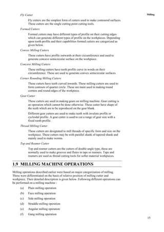 15
MillingFly Cutter
Fly cutters are the simplest form of cutters used to make contoured surfaces.
These cutters are the single cutting point cutting tools.
Formed Cutters
Formed cutters may have different types of profile on their cutting edges
which can generate different types of profile on the workpieces. Depending
upon tooth profile and their capabilities formed cutters are categorized as
given below.
Convex Milling Cutters
These cutters have profile outwards at their circumference and used to
generate concave semicircular surface on the workpiece.
Concave Milling Cutters
These milling cutters have teeth profile curve in words on their
circumference. These are used to generate convex semicircular surfaces.
Corner Rounding Milling Cutters
These cutters have teeth curved inwards. These milling cutters are used to
form contours of quarter circle. These are main used in making round
corners and round edges of the workpiece.
Gear Cutter
These cutters are used in making gears on milling machine. Gear cutting is
an operation which cannot be done otherwise. These cutter have shape of
the teeth which are to be reproduced on the gear blank.
Different gear cutters are used to make teeth with invalute profile or
cycloidal profile. A gear cutter is used to cut a range of gear size with a
fixed tooth profile.
Thread Milling Cutter
These cutters are designated to mill threads of specific form and size on the
workpiece. These cutters may be with parallel shank of tapered shank and
mainly used to make worms.
Top and Reamer Cutter
Top and reamer cutters are the cutters of double angle type, these are
normally used to make grooves and flutes in taps or reamers. Taps and
reamers are used as thread cutting tools for softer material workpieces.
1.9 MILLING MACHINE OPERATIONS
Milling operations described earlier were based on major categorization of milling.
These were differentiated on the basis of relative position of milling cutter and
workpiece. Their detailed description is given below. Following different operations can
be performed on a milling machine :
(a) Plain milling operation
(b) Face milling operation
(c) Side milling operation
(d) Straddle milling operation
(e) Angular milling operation
(f) Gang milling operation
 