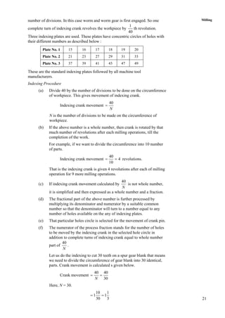 21
Millingnumber of divisions. In this case worm and worm gear is first engaged. So one
complete turn of indexing crank revolves the workpiece by
1
40
th revolution.
Three indexing plates are used. These plates have concentric circles of holes with
their different numbers as described below :
Plate No. 1 15 16 17 18 19 20
Plate No. 2 21 23 27 29 31 33
Plate No. 3 37 39 41 43 47 49
These are the standard indexing plates followed by all machine tool
manufacturers.
Indexing Procedure
(a) Divide 40 by the number of divisions to be done on the circumference
of workpiece. This gives movement of indexing crank.
Indexing crank movement
40
N

N is the number of divisions to be made on the circumference of
workpiece.
(b) If the above number is a whole number, then crank is rotated by that
much number of revolutions after each milling operations, till the
completion of the work.
For example, if we want to divide the circumference into 10 number
of parts.
Indexing crank movement
40
4
10
  revolutions.
That is the indexing crank is given 4 revolutions after each of milling
operation for 9 more milling operations.
(c) If indexing crank movement calculated by
40
N
is not whole number,
it is simplified and then expressed as a whole number and a fraction.
(d) The fractional part of the above number is further processed by
multiplying its denominator and numerator by a suitable common
number so that the denominator will turn to a number equal to any
number of holes available on the any of indexing plates.
(e) That particular holes circle is selected for the movement of crank pin.
(f) The numerator of the process fraction stands for the number of holes
to be moved by the indexing crank in the selected hole circle in
addition to complete turns of indexing crank equal to whole number
part of
40
N
.
Let us do the indexing to cut 30 teeth on a spur gear blank that means
we need to divide the circumference of gear blank into 30 identical,
parts. Crank movement is calculated s given below.
Crank movement
40 40
30N
 
Here, N = 30.
10 1
1 1
30 3
 
 