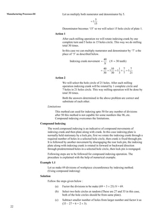 22
Manufacturing Processes-III Let us multiply both numerator and denominator by 5.
5
1
15

Denominator becomes „15‟ so we will select 15 hole circle of plate 1.
Action 1
After each milling operation we will rotate indexing crank by one
complete turn and 5 holes in 15 holes circle. This way we do milling
total 30 times.
In this case we can multiply numerator and denominator by „7‟ a the
place of „5‟ as described below.
Indexing crank movement
40
( 30 teeth)N
N
 
40 10 1 7 7
1 1 1
30 30 3 7 21
    
Action 2
We will select the hole circle of 21 holes. After each milling
operation indexing crank will be rotated by 1 complete circle and
7 holes in 21 holes circle. This way milling operation will be done by
total 30 times.
Both the answers determined in the above problem are correct and
substitute of each other.
Limitations
This method can used for indexing upto 50 for any number of divisions
after 50 this method is not capable for some numbers like 96, etc.
Compound indexing overcomes the limitations.
Compound Indexing
The word compound indexing is an indicative of compound movements of
indexing crank and then plate along with crank. In this case indexing plate is
normally held stationary by a lock pin, first we rotate the indexing crank through a
required number of holes in a selected hole circle, then crank is fixed through pin.
It is followed by another movement by disengaging the rear lock pin, the indexing
plate along with indexing crank is rotated in forward or backward direction
through predetermined holes in a selected hole circle, then lock pin is reengaged.
Following steps are to be followed for compound indexing operation. The
procedure is explained with the help of numerical example.
Example 1.1
Let us make 69 divisions of workpiece circumference by indexing method.
(Using compound indexing)
Solution
Follow the steps given below :
(a) Factor the divisions to be make (69 = 3  23) N = 69.
(b) Select two hole circles at random (These are 27 and 33 in this case,
both of the hole circles should be from same plate).
(c) Subtract smaller number of holes from larger number and factor it as
(33 – 27 = 6 = 2  3).
 