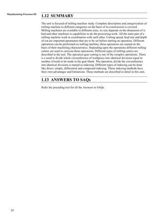 24
Manufacturing Processes-III
1.12 SUMMARY
The unit is focused of milling machine study. Complete description and categorization of
milling machine to different categories on the basis of its construction is covered.
Milling machines are available in different sizes, its size depends on the dimension of is
bed and other machines is capabilities to do the processing work. All the main part of a
milling machine work in coordination with each other. Cutting speed, feed rate and depth
of cut are important parameters that are to be set before starting an operation. Different
operations can be performed on milling machine, these operations are named on the
basis of their machining characteristics. Depending upon the operations different milling
cutters are used to carryout these operations. Different types of milling cutters are
described in the unit. The operation gear cutting is one of the complex operations. There
is a need to divide whole circumference of workpiece into identical divisions equal to
number of teeth to be made in the gear blank. The operation, divide the circumference
into identical divisions is named as indexing. Different types of indexing can be done
like direct, simple, differential and compound indexing. These indexing methods have
their own advantages and limitations. These methods are described in detail in this unit.
1.13 ANSWERS TO SAQs
Refer the preceding text for all the Answers to SAQs.
 