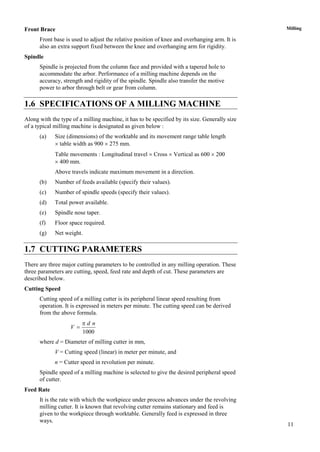 11
MillingFront Brace
Front base is used to adjust the relative position of knee and overhanging arm. It is
also an extra support fixed between the knee and overhanging arm for rigidity.
Spindle
Spindle is projected from the column face and provided with a tapered hole to
accommodate the arbor. Performance of a milling machine depends on the
accuracy, strength and rigidity of the spindle. Spindle also transfer the motive
power to arbor through belt or gear from column.
1.6 SPECIFICATIONS OF A MILLING MACHINE
Along with the type of a milling machine, it has to be specified by its size. Generally size
of a typical milling machine is designated as given below :
(a) Size (dimensions) of the worktable and its movement range table length
 table width as 900  275 mm.
Table movements : Longitudinal travel  Cross  Vertical as 600  200
 400 mm.
Above travels indicate maximum movement in a direction.
(b) Number of feeds available (specify their values).
(c) Number of spindle speeds (specify their values).
(d) Total power available.
(e) Spindle nose taper.
(f) Floor space required.
(g) Net weight.
1.7 CUTTING PARAMETERS
There are three major cutting parameters to be controlled in any milling operation. These
three parameters are cutting, speed, feed rate and depth of cut. These parameters are
described below.
Cutting Speed
Cutting speed of a milling cutter is its peripheral linear speed resulting from
operation. It is expressed in meters per minute. The cutting speed can be derived
from the above formula.
1000
d n
V


where d = Diameter of milling cutter in mm,
V = Cutting speed (linear) in meter per minute, and
n = Cutter speed in revolution per minute.
Spindle speed of a milling machine is selected to give the desired peripheral speed
of cutter.
Feed Rate
It is the rate with which the workpiece under process advances under the revolving
milling cutter. It is known that revolving cutter remains stationary and feed is
given to the workpiece through worktable. Generally feed is expressed in three
ways.
 