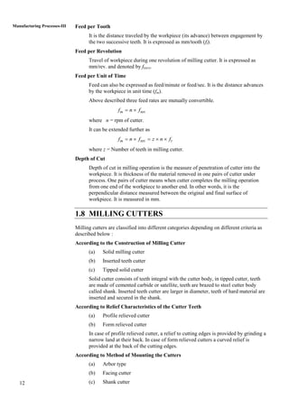 12
Manufacturing Processes-III Feed per Tooth
It is the distance traveled by the workpiece (its advance) between engagement by
the two successive teeth. It is expressed as mm/tooth (ft).
Feed per Revolution
Travel of workpiece during one revolution of milling cutter. It is expressed as
mm/rev. and denoted by f(rev).
Feed per Unit of Time
Feed can also be expressed as feed/minute or feed/sec. It is the distance advances
by the workpiece in unit time (fm).
Above described three feed rates are mutually convertible.
revmf n f 
where n = rpm of cutter.
It can be extended further as
revm tf n f z n f    
where z = Number of teeth in milling cutter.
Depth of Cut
Depth of cut in milling operation is the measure of penetration of cutter into the
workpiece. It is thickness of the material removed in one pairs of cutter under
process. One pairs of cutter means when cutter completes the milling operation
from one end of the workpiece to another end. In other words, it is the
perpendicular distance measured between the original and final surface of
workpiece. It is measured in mm.
1.8 MILLING CUTTERS
Milling cutters are classified into different categories depending on different criteria as
described below :
According to the Construction of Milling Cutter
(a) Solid milling cutter
(b) Inserted teeth cutter
(c) Tipped solid cutter
Solid cutter consists of teeth integral with the cutter body, in tipped cutter, teeth
are made of cemented carbide or satellite, teeth are brazed to steel cutter body
called shank. Inserted teeth cutter are larger in diameter, teeth of hard material are
inserted and secured in the shank.
According to Relief Characteristics of the Cutter Teeth
(a) Profile relieved cutter
(b) Form relieved cutter
In case of profile relieved cutter, a relief to cutting edges is provided by grinding a
narrow land at their back. In case of form relieved cutters a curved relief is
provided at the back of the cutting edges.
According to Method of Mounting the Cutters
(a) Arbor type
(b) Facing cutter
(c) Shank cutter
 