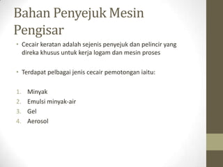 Bahan Penyejuk Mesin
Pengisar
• Cecair keratan adalah sejenis penyejuk dan pelincir yang
direka khusus untuk kerja logam dan mesin proses
• Terdapat pelbagai jenis cecair pemotongan iaitu:
1. Minyak
2. Emulsi minyak-air
3. Gel
4. Aerosol
 