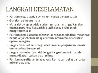 LANGKAH KESELAMATAN
• Pastikan mata alat dan benda kerja diikat dengan kukuh
• Gunakan pelindung mata
• Mata alat pengisar adalah tajam, semasa menanggalkan dan
memasangkannya hendaklah dilapik dengan kain untuk
mengelakkan luka.
• Pastikan mata alat atau bahagian-bahagian mesin tidak melanggar
benda kerja sebelum menghidupkan mesin atau meneruskan
operasi mengisar
• Jangan membuat sebarang pelarasan atau pengukuran semasa
mesin sedang beroperasi.
• Jangan mengeluarkan tatal dengan tangan kerana ini boleh
mengakibatkan tangan atau jari luka
• Pastikan persekitaran tempat kerja kemas dan bebas daripada
minyak atau gris.
 