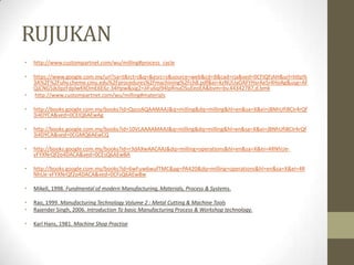 RUJUKAN
• http://www.custompartnet.com/wu/milling#process_cycle
• https://www.google.com.my/url?sa=t&rct=j&q=&esrc=s&source=web&cd=8&cad=rja&ved=0CFIQFjAH&url=http%
3A%2F%2Fuhv.cheme.cmu.edu%2Fprocedures%2Fmachining%2Fch8.pdf&ei=kzNUUaOAFYHsrAeSr4HoAg&usg=AF
QjCNG5jkJIpzFdplwKKOmE6E6z-34Hpw&sig2=JiFu6qI94IpRnuOSuEeoEA&bvm=bv.44342787,d.bmk
• http://www.custompartnet.com/wu/milling#materials
• http://books.google.com.my/books?id=QycoAQAAMAAJ&q=milling&dq=milling&hl=en&sa=X&ei=jBNhUfi8CIr4rQf
3i4DYCA&ved=0CEIQ6AEwAg
• http://books.google.com.my/books?id=10VLAAAAMAAJ&q=milling&dq=milling&hl=en&sa=X&ei=jBNhUfi8CIr4rQf
3i4DYCA&ved=0CGMQ6AEwCQ
• http://books.google.com.my/books?id=r3dAXwAACAAJ&dq=milling+operations&hl=en&sa=X&ei=4RNhUe-
vFYXNrQf2o4DACA&ved=0CEsQ6AEwBA
• http://books.google.com.my/books?id=6wFuw6wufTMC&pg=PA420&dq=milling+operations&hl=en&sa=X&ei=4R
NhUe-vFYXNrQf2o4DACA&ved=0CFsQ6AEwBw
• Mikell, 1998. Fundmental of modern Manufacturing, Materials, Process & Systems.
• Rao, 1999. Manufacturing Technology Volume 2 : Metal Cutting & Machine Tools
• Rajender Singh, 2006. Introduction To basic Manufacturing Process & Workshop technology.
• Karl Hans, 1981. Machine Shop Practise
 