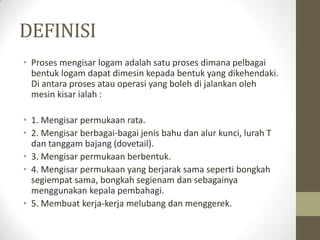 DEFINISI
• Proses mengisar logam adalah satu proses dimana pelbagai
bentuk logam dapat dimesin kepada bentuk yang dikehendaki.
Di antara proses atau operasi yang boleh di jalankan oleh
mesin kisar ialah :
• 1. Mengisar permukaan rata.
• 2. Mengisar berbagai-bagai jenis bahu dan alur kunci, lurah T
dan tanggam bajang (dovetail).
• 3. Mengisar permukaan berbentuk.
• 4. Mengisar permukaan yang berjarak sama seperti bongkah
segiempat sama, bongkah segienam dan sebagainya
menggunakan kepala pembahagi.
• 5. Membuat kerja-kerja melubang dan menggerek.
 