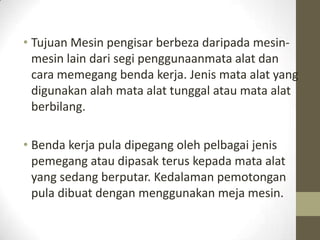 • Tujuan Mesin pengisar berbeza daripada mesin-
mesin lain dari segi penggunaanmata alat dan
cara memegang benda kerja. Jenis mata alat yang
digunakan alah mata alat tunggal atau mata alat
berbilang.
• Benda kerja pula dipegang oleh pelbagai jenis
pemegang atau dipasak terus kepada mata alat
yang sedang berputar. Kedalaman pemotongan
pula dibuat dengan menggunakan meja mesin.
 