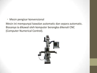 • Mesin pengisar konvensional
Mesin ini mempunyai kawalan automatic dan separa automatic.
Biasanya ia dikawal oleh komputer berangka dikenali CNC
(Computer Numerical Control).
 
