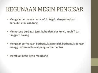 KEGUNAAN MESIN PENGISAR
• Mengisar permukaan rata, ufuk, tegak, dan permukaan
bersudut atau condong.
• Memotong berbagai jenis bahu dan alur kunci, lurah T dan
tanggam bajang
• Mengisar permukaan berbentuk atau tidak berbentuk dengan
menggunakan mata alat pengisar berbentuk.
• Membuat kerja-kerja melubang
 