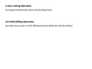 9.Gear Cutting Operation:
by using Formed tooth cutter with dividing head.
10.Profile Milling Operation:
By a ball nose cutter on CNC Milling machine (Both 3D and 2D profiles)
 