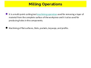 Milling Operations
● It is a multi-point cutting tool machining operation used for removing a layer of
material from the complete surface of the workpiece and it is also used for
producing holes in the components.
● Machining of flat surfaces, Slots, pockets, keyways, and profile.
 