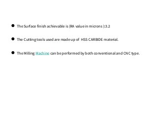 ● The Surface finish achievable is (RA value in microns ):3.2
● The Cutting tools used are made up of HSS CARBIDE material.
● The Milling Machine can be performed by both conventional and CNC type.
 