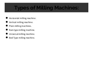 Types of Milling Machines:
● Horizontal milling machine.
● Vertical milling machine.
● Plain milling machines.
● Ram type milling machine.
● Universal milling machine.
● Bed Type milling machine.
 