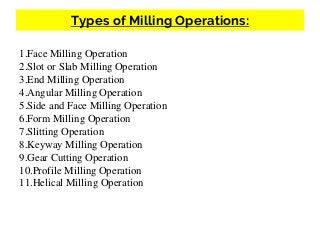 Types of Milling Operations:
1.Face Milling Operation
2.Slot or Slab Milling Operation
3.End Milling Operation
4.Angular Milling Operation
5.Side and Face Milling Operation
6.Form Milling Operation
7.Slitting Operation
8.Keyway Milling Operation
9.Gear Cutting Operation
10.Profile Milling Operation
11.Helical Milling Operation
 
