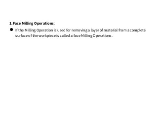 1.Face Milling Operations:
● If the Milling Operation is used for removing a layer of material from a complete
surface of the workpiece is called a face Milling Operations.
 
