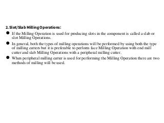 2.Slot/Slab Milling Operations:
● If the Milling Operation is used for producing slots in the component is called a slab or
slot Milling Operations.
● In general, both the types of milling operations will be performed by using both the type
of milling cutters but it is preferable to perform face Milling Operation with end mill
cutter and slab Milling Operations with a peripheral milling cutter.
● When peripheral milling cutter is used for performing the Milling Operation there are two
methods of milling will be used.
 