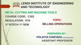 LENDI INSTITUTE OF ENGINEERING
AND TECHNOLOGY
METAL CUTTING AND MACHINE TOOLS
COURSE CODE: C302
REGULATION: R16
3rd BTECH 1st SEM
PREPARED BY :
POLAYYA CHINTADA M.TECH,M.B.A,(PhD)
ASSISTANT PROFESSOR
TOPIC:
MILLING OPERATIONS
 