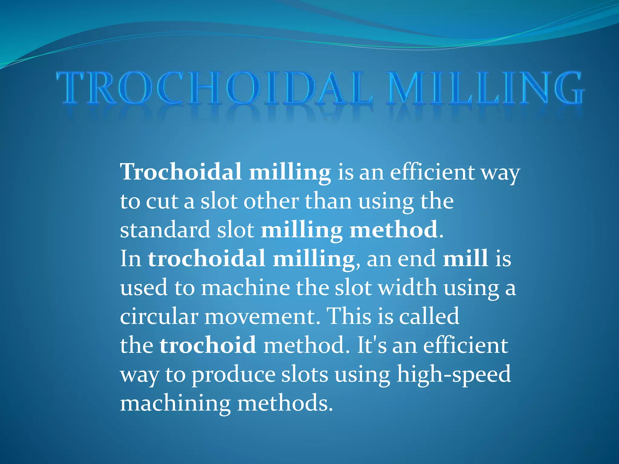Trochoidal milling is an efficient way
to cut a slot other than using the
standard slot milling method.
In trochoidal milling, an end mill is
used to machine the slot width using a
circular movement. This is called
the trochoid method. It's an efficient
way to produce slots using high-speed
machining methods.