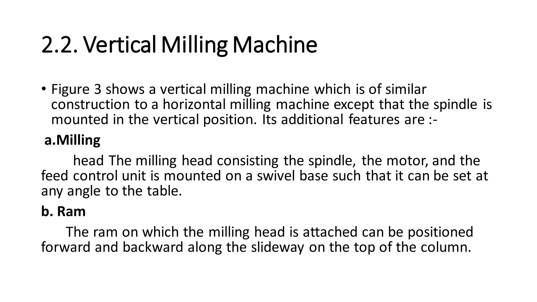 2.2. Vertical Milling Machine
• Figure 3 shows a vertical milling machine which is of similar
construction to a horizontal milling machine except that the spindle is
mounted in the vertical position. Its additional features are :-
a.Milling
head The milling head consisting the spindle, the motor, and the
feed control unit is mounted on a swivel base such that it can be set at
any angle to the table.
b. Ram
The ram on which the milling head is attached can be positioned
forward and backward along the slideway on the top of the column.
 