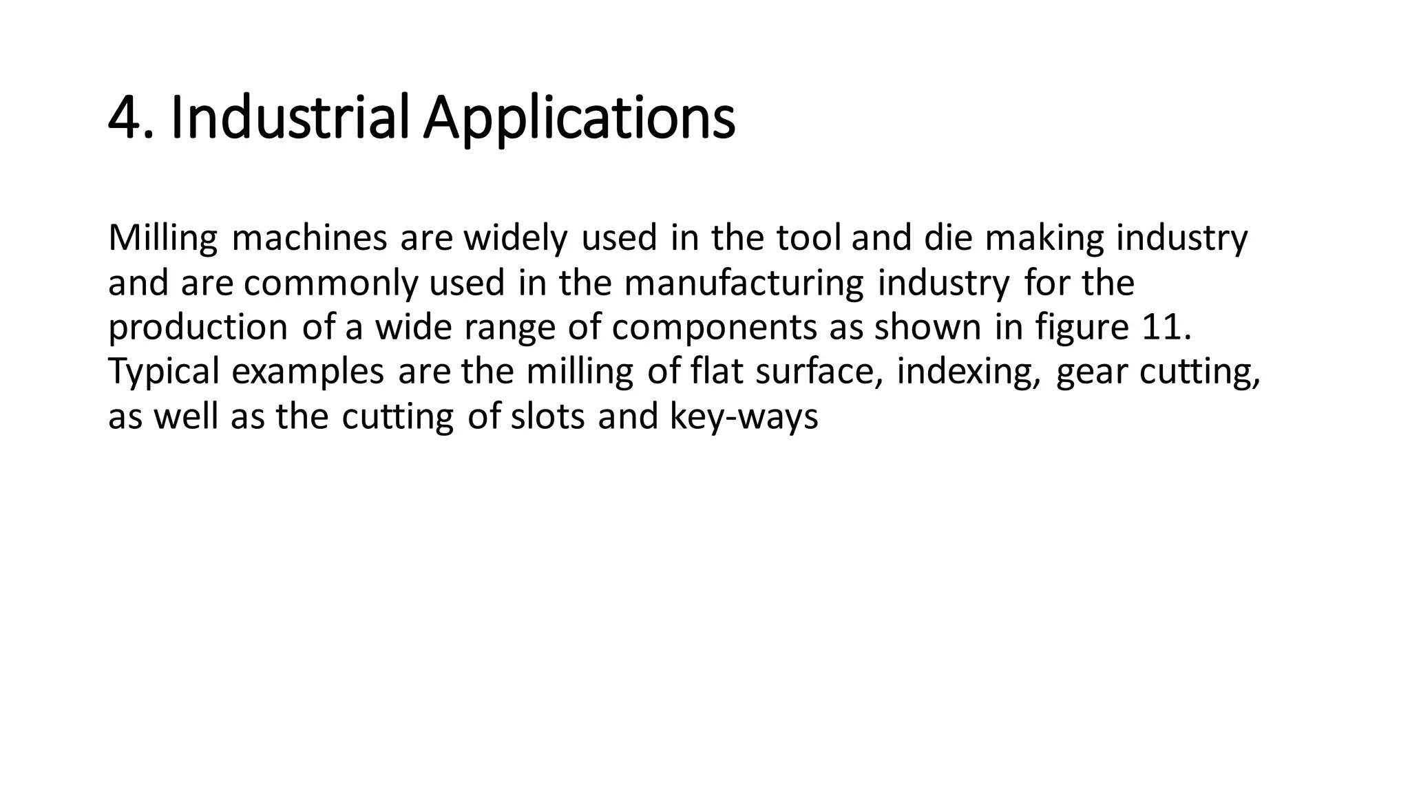 4. Industrial Applications
Milling machines are widely used in the tool and die making industry
and are commonly used in the manufacturing industry for the
production of a wide range of components as shown in figure 11.
Typical examples are the milling of flat surface, indexing, gear cutting,
as well as the cutting of slots and key-ways
 