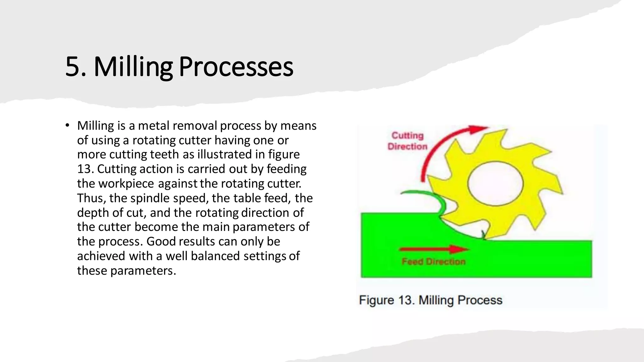 5. Milling Processes
• Milling is a metal removal process by means
of using a rotating cutter having one or
more cutting teeth as illustrated in figure
13. Cutting action is carried out by feeding
the workpiece againstthe rotating cutter.
Thus, the spindle speed, the table feed, the
depth of cut, and the rotating direction of
the cutter become the main parameters of
the process. Good results can only be
achieved with a well balanced settings of
these parameters.
 