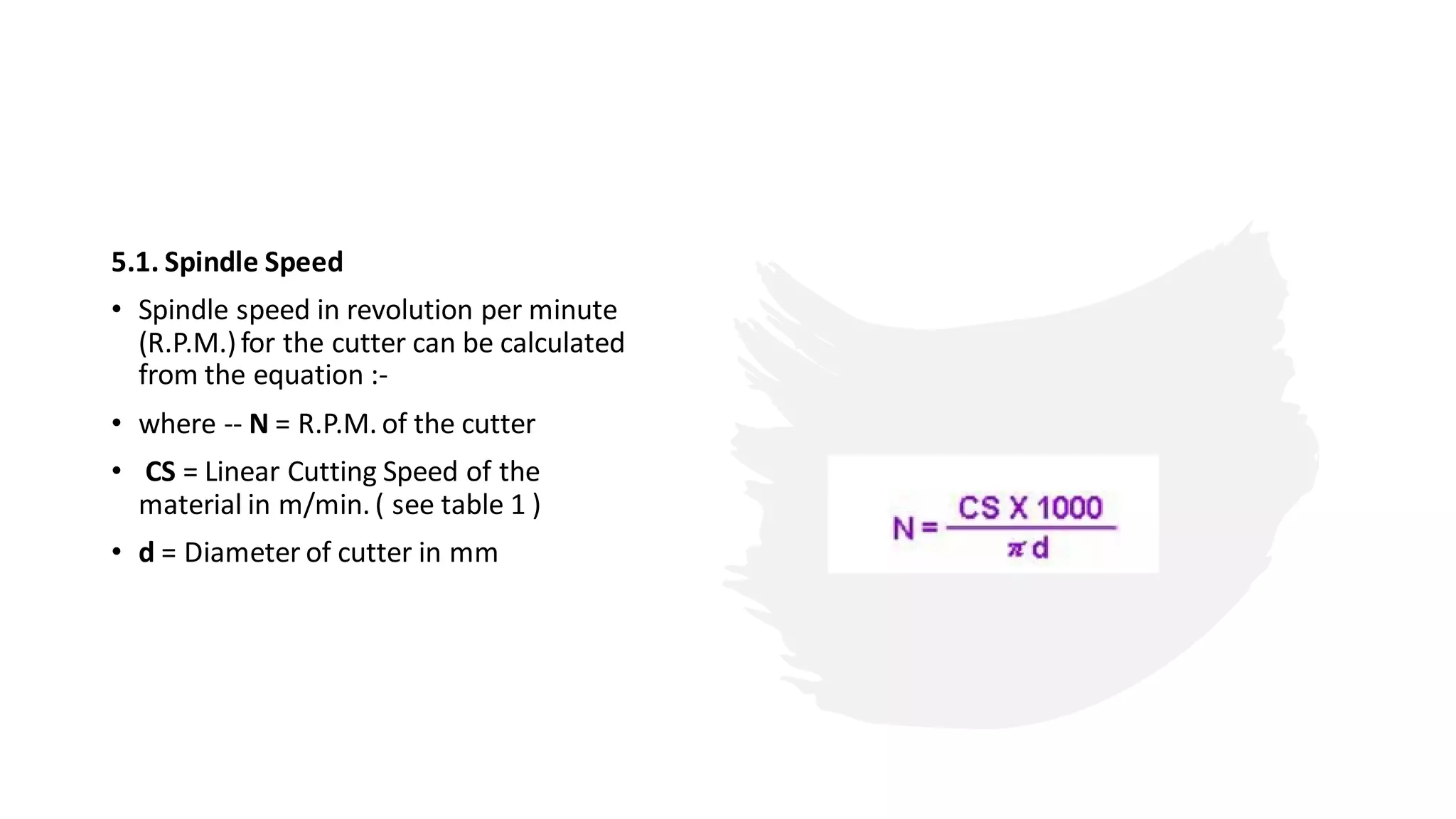 5.1. Spindle Speed
• Spindle speed in revolution per minute
(R.P.M.)for the cutter can be calculated
from the equation :-
• where -- N = R.P.M. of the cutter
• CS = Linear Cutting Speed of the
material in m/min. ( see table 1 )
• d = Diameter of cutter in mm
 