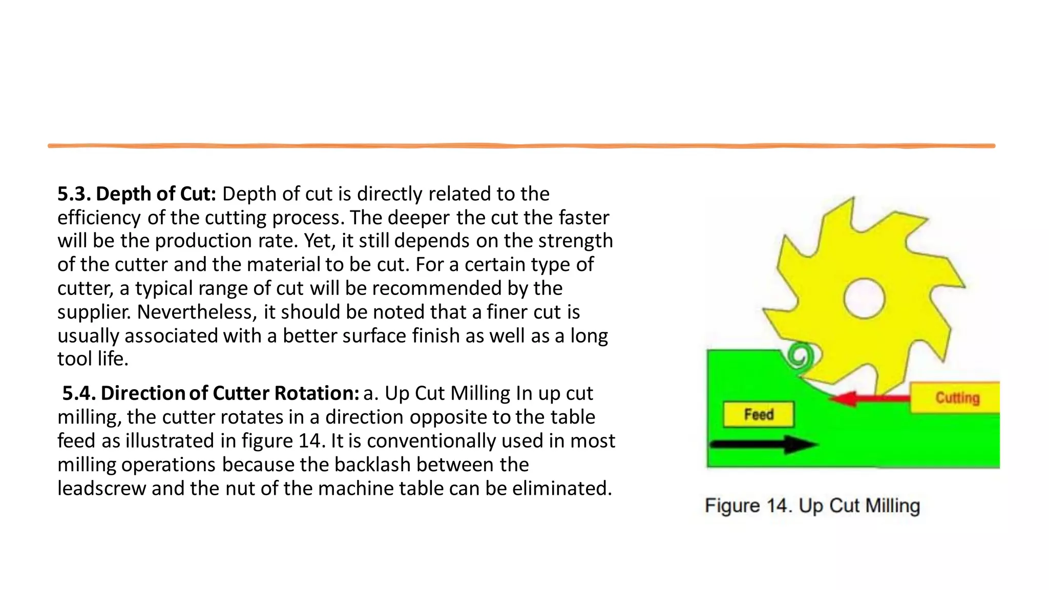 5.3. Depth of Cut: Depth of cut is directly related to the
efficiency of the cutting process. The deeper the cut the faster
will be the production rate. Yet, it still depends on the strength
of the cutter and the material to be cut. For a certain type of
cutter, a typical range of cut will be recommended by the
supplier. Nevertheless, it should be noted that a finer cut is
usually associated with a better surface finish as well as a long
tool life.
5.4. Directionof Cutter Rotation: a. Up Cut Milling In up cut
milling, the cutter rotates in a direction opposite to the table
feed as illustrated in figure 14. It is conventionally used in most
milling operations because the backlash between the
leadscrew and the nut of the machine table can be eliminated.
 