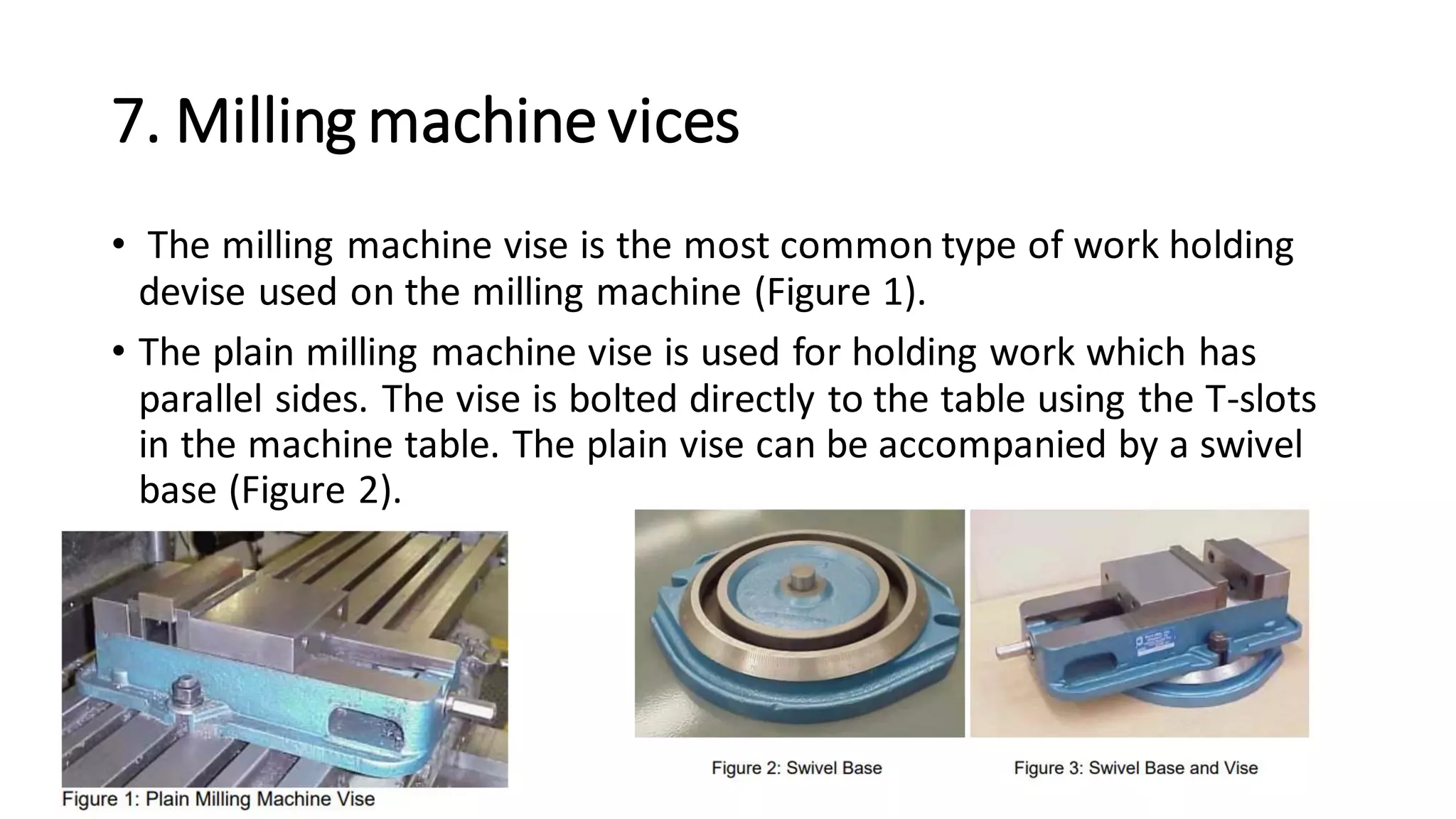 7. Milling machinevices
• The milling machine vise is the most common type of work holding
devise used on the milling machine (Figure 1).
• The plain milling machine vise is used for holding work which has
parallel sides. The vise is bolted directly to the table using the T-slots
in the machine table. The plain vise can be accompanied by a swivel
base (Figure 2).
 