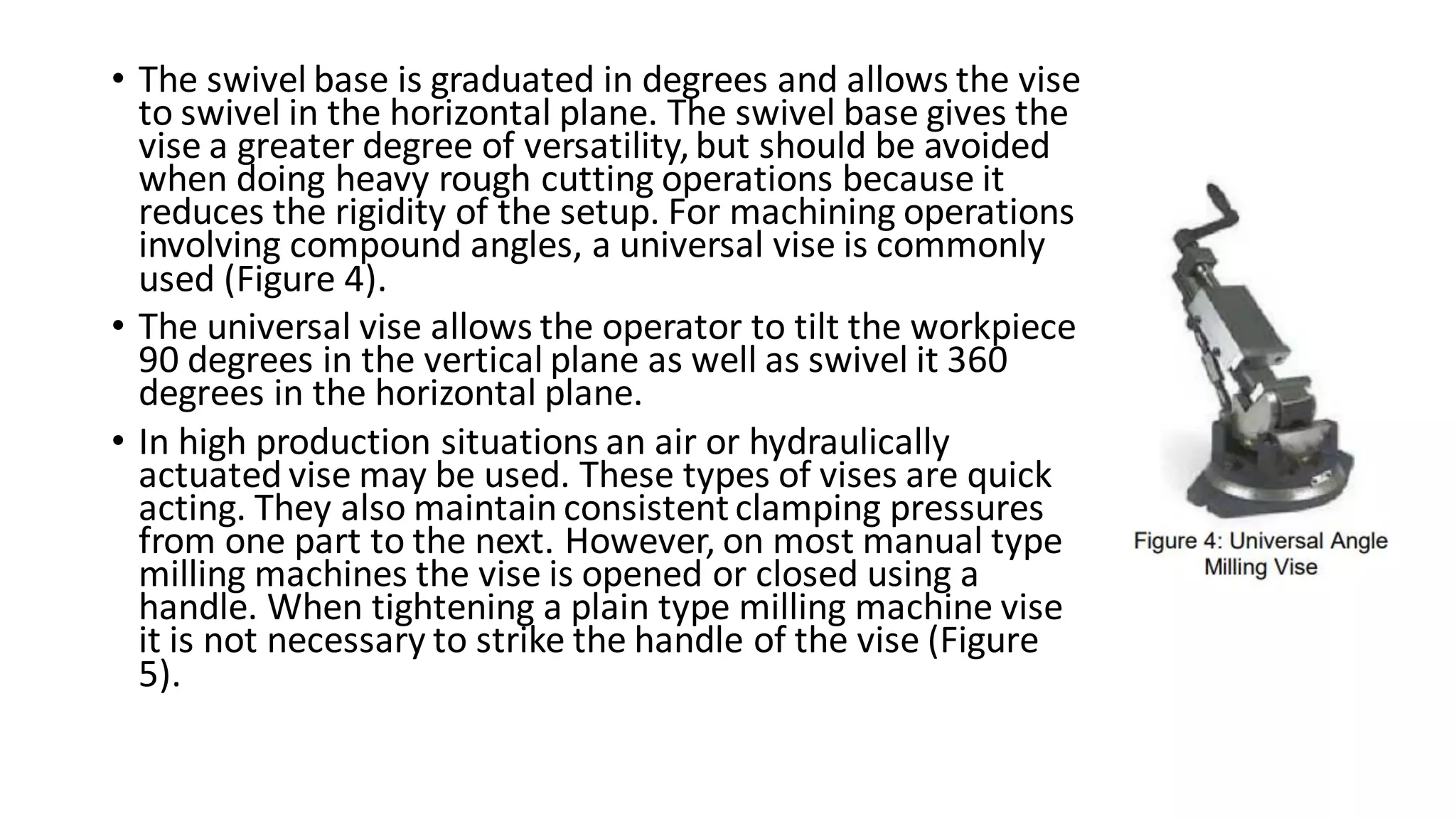 • The swivel base is graduated in degrees and allows the vise
to swivel in the horizontal plane. The swivel base gives the
vise a greater degree of versatility,but should be avoided
when doing heavy rough cutting operations because it
reduces the rigidity of the setup. For machining operations
involving compound angles, a universal vise is commonly
used (Figure 4).
• The universal vise allows the operator to tilt the workpiece
90 degrees in the vertical plane as well as swivel it 360
degrees in the horizontal plane.
• In high production situations an air or hydraulically
actuated vise may be used. These types of vises are quick
acting. They also maintain consistentclamping pressures
from one part to the next. However, on most manual type
milling machines the vise is opened or closed using a
handle. When tightening a plain type milling machine vise
it is not necessary to strike the handle of the vise (Figure
5).
 