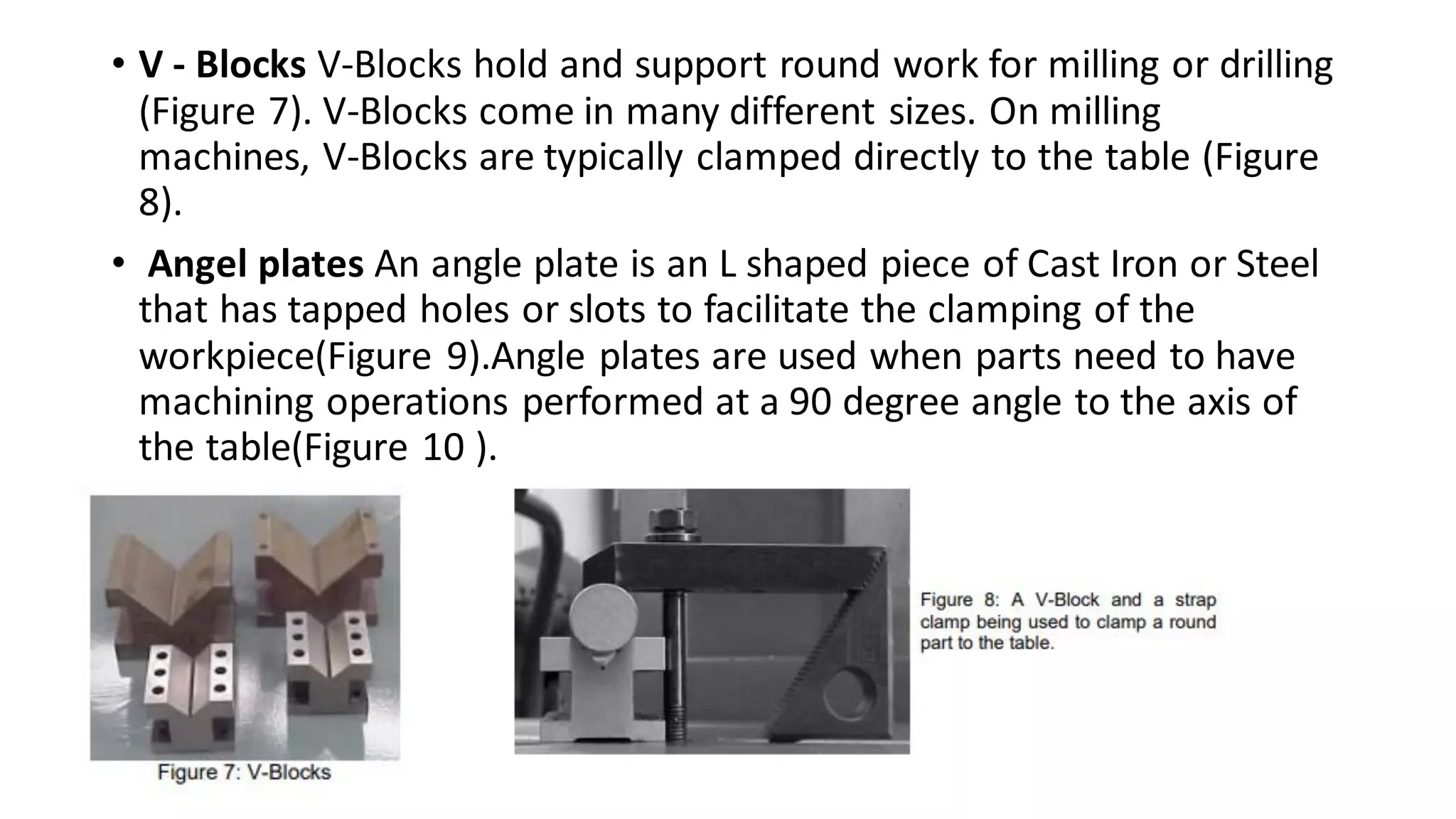 • V - Blocks V-Blocks hold and support round work for milling or drilling
(Figure 7). V-Blocks come in many different sizes. On milling
machines, V-Blocks are typically clamped directly to the table (Figure
8).
• Angel plates An angle plate is an L shaped piece of Cast Iron or Steel
that has tapped holes or slots to facilitate the clamping of the
workpiece(Figure 9).Angle plates are used when parts need to have
machining operations performed at a 90 degree angle to the axis of
the table(Figure 10 ).
 