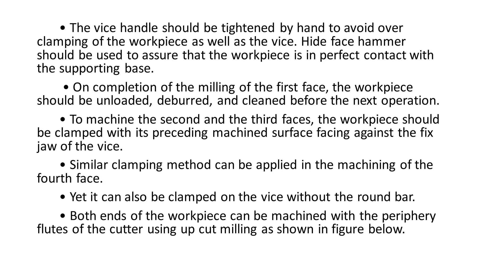 • The vice handle should be tightened by hand to avoid over
clamping of the workpiece as well as the vice. Hide face hammer
should be used to assure that the workpiece is in perfect contact with
the supporting base.
• On completion of the milling of the first face, the workpiece
should be unloaded, deburred, and cleaned before the next operation.
• To machine the second and the third faces, the workpiece should
be clamped with its preceding machined surface facing against the fix
jaw of the vice.
• Similar clamping method can be applied in the machining of the
fourth face.
• Yet it can also be clamped on the vice without the round bar.
• Both ends of the workpiece can be machined with the periphery
flutes of the cutter using up cut milling as shown in figure below.
 
