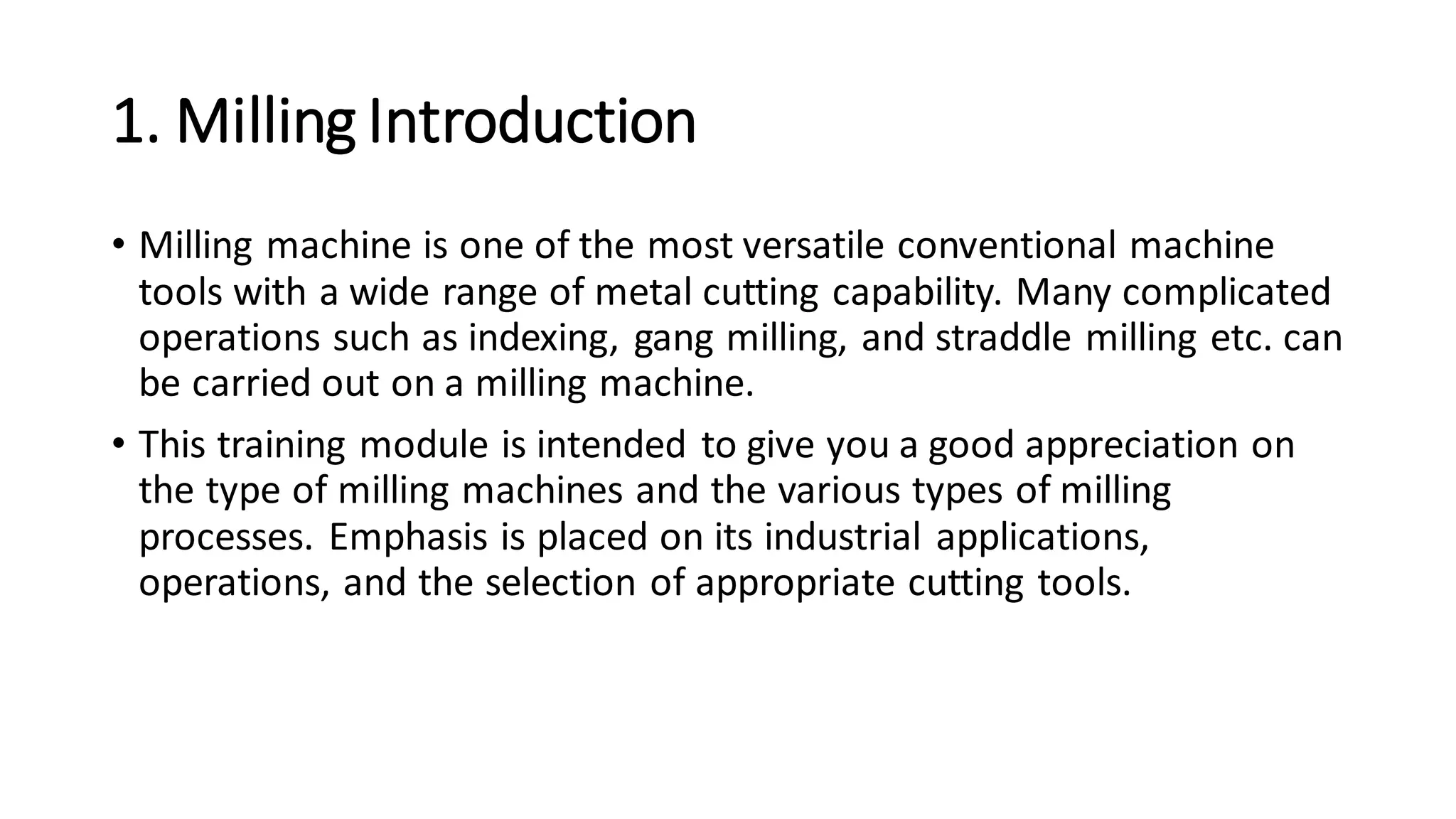 1. Milling Introduction
• Milling machine is one of the most versatile conventional machine
tools with a wide range of metal cutting capability. Many complicated
operations such as indexing, gang milling, and straddle milling etc. can
be carried out on a milling machine.
• This training module is intended to give you a good appreciation on
the type of milling machines and the various types of milling
processes. Emphasis is placed on its industrial applications,
operations, and the selection of appropriate cutting tools.
 