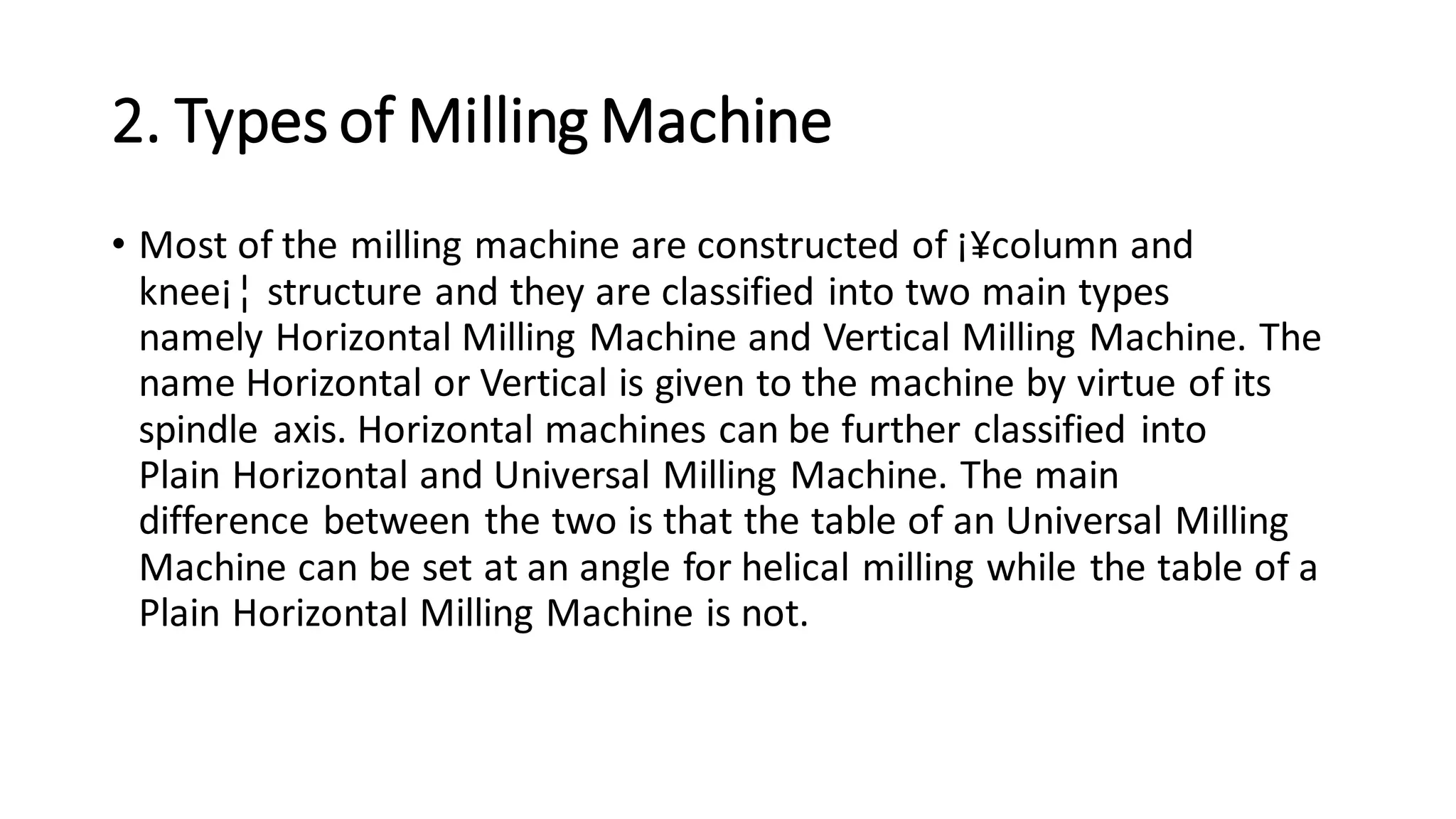 2. Types of Milling Machine
• Most of the milling machine are constructed of ¡¥column and
knee¡¦ structure and they are classified into two main types
namely Horizontal Milling Machine and Vertical Milling Machine. The
name Horizontal or Vertical is given to the machine by virtue of its
spindle axis. Horizontal machines can be further classified into
Plain Horizontal and Universal Milling Machine. The main
difference between the two is that the table of an Universal Milling
Machine can be set at an angle for helical milling while the table of a
Plain Horizontal Milling Machine is not.
 