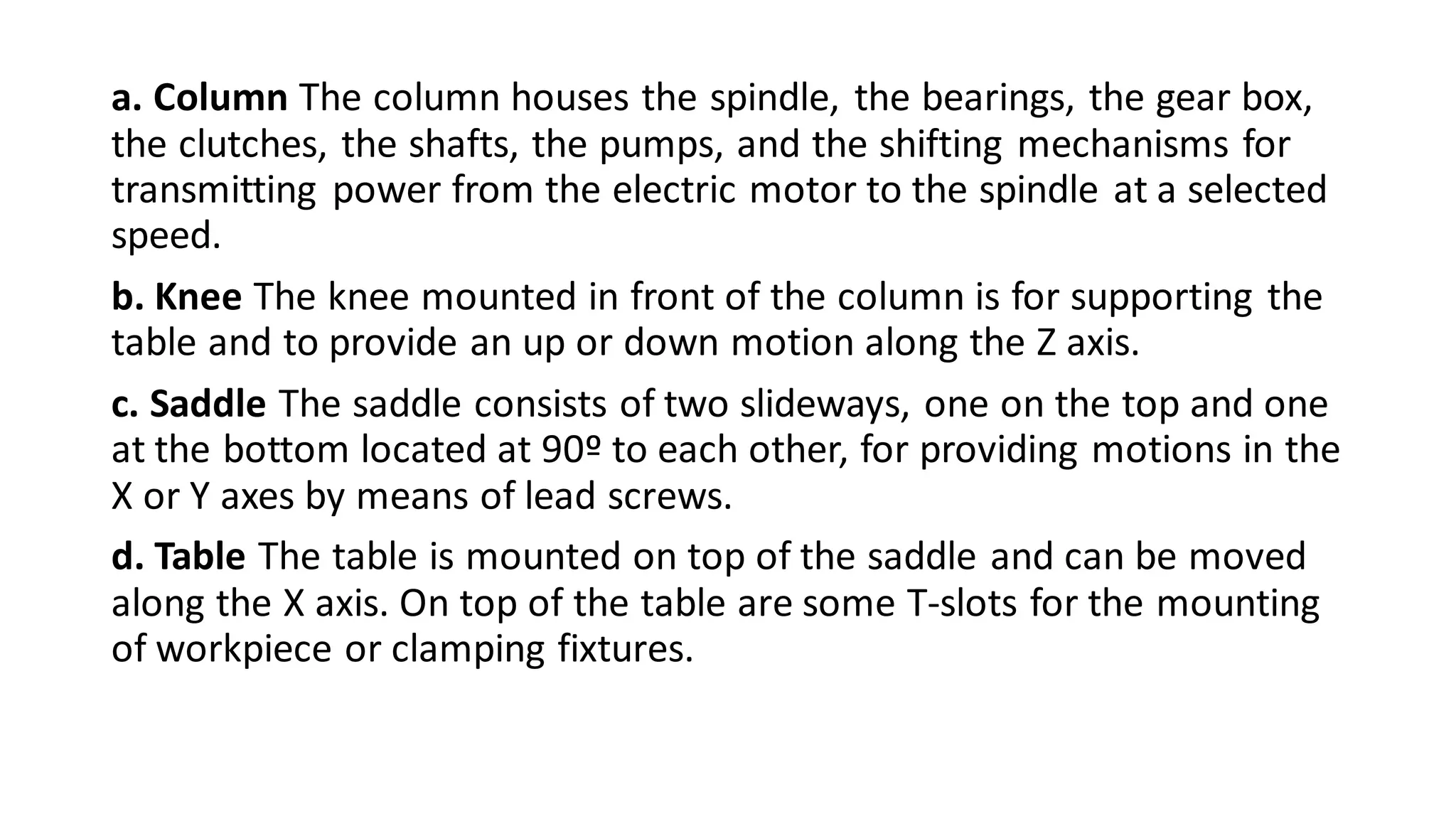 a. Column The column houses the spindle, the bearings, the gear box,
the clutches, the shafts, the pumps, and the shifting mechanisms for
transmitting power from the electric motor to the spindle at a selected
speed.
b. Knee The knee mounted in front of the column is for supporting the
table and to provide an up or down motion along the Z axis.
c. Saddle The saddle consists of two slideways, one on the top and one
at the bottom located at 90º to each other, for providing motions in the
X or Y axes by means of lead screws.
d. Table The table is mounted on top of the saddle and can be moved
along the X axis. On top of the table are some T-slots for the mounting
of workpiece or clamping fixtures.
 