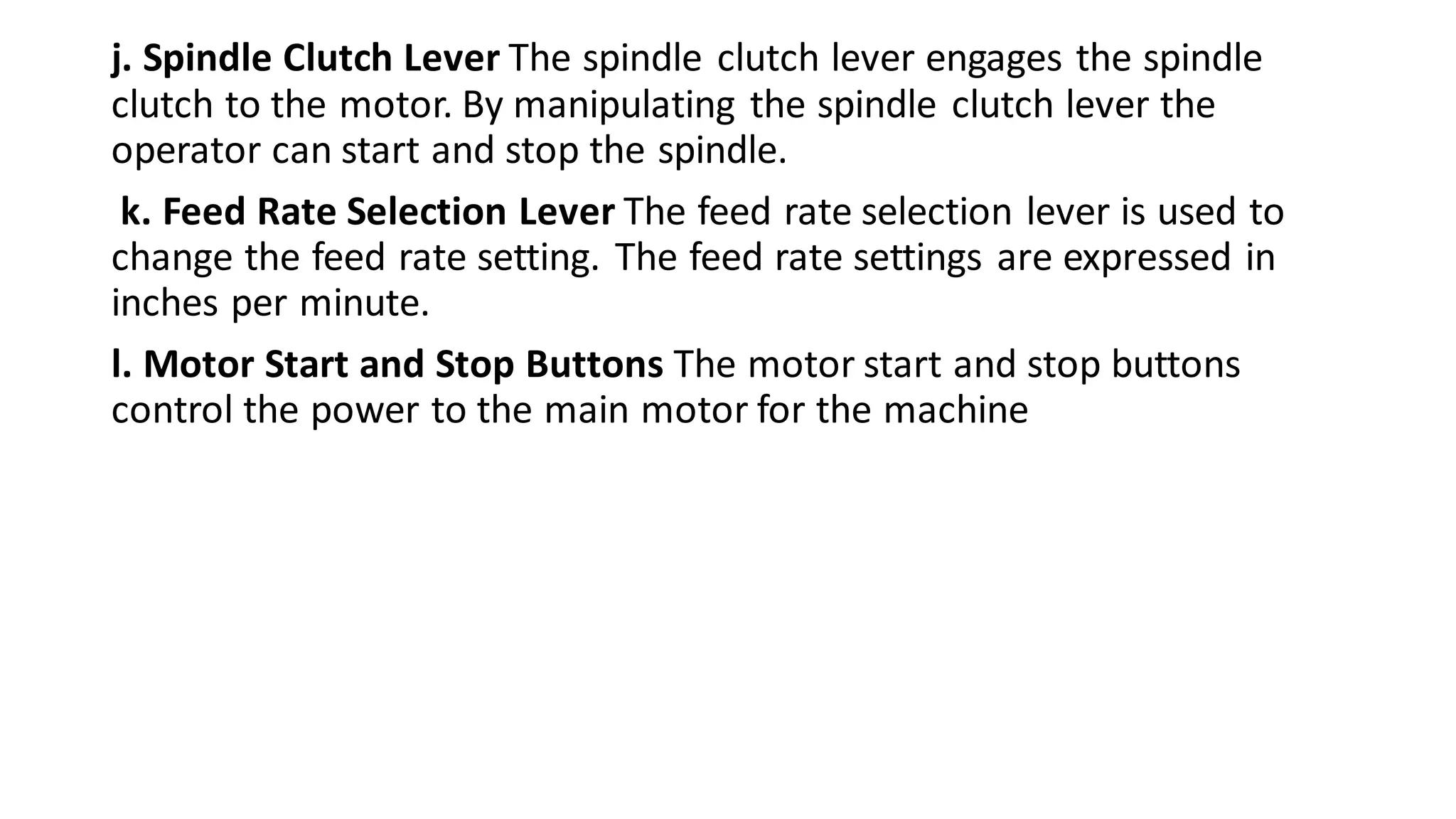 j. Spindle Clutch Lever The spindle clutch lever engages the spindle
clutch to the motor. By manipulating the spindle clutch lever the
operator can start and stop the spindle.
k. Feed Rate Selection Lever The feed rate selection lever is used to
change the feed rate setting. The feed rate settings are expressed in
inches per minute.
l. Motor Start and Stop Buttons The motor start and stop buttons
control the power to the main motor for the machine
 
