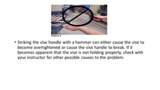 • Striking the vise handle with a hammer can either cause the vise to
become overtightened or cause the vise handle to break. If it
becomes apparent that the vise is not holding properly, check with
your instructor for other possible causes to the problem.
 