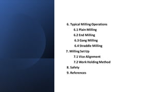 6. Typical Milling Operations
6.1 Plain Milling
6.2 End Milling
6.3 Gang Milling
6.4 Straddle Milling
7. Milling SetUp
7.1 Vice Alignment
7.2 Work Holding Method
8. Safety
9. References
 