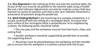 7.1. Vice AlignmentIn the setting up of the vice onto the machine table, the
fix jaw of the vice must be set parallel to the machine table using a Parallel
Bar and a Dial Indicator.Adjustments can only be made by using a hide face
hammer to correct its position such that a near zero indicator movement is
achieved at all positions along the parallel bar.
7.2. Work Holding Method In the machining of a complex component, it is
usually started off with the milling of a rectangular block. To ensure that
each surface of the rectangular block is perpendicular to its neighbouring
surfaces, the following points should be noted:-
• The vice jaws and the workpiece must be free from burrs, chips, and
cutting fluid.
• Smaller workpiece should be supported by parallel bars to provide
the supporting datum.
• Round bar must be placed between the workpiece and the movable
jaw to ensure that the workpiece is in perfect contactwith the fix jaw.
 