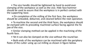 • The vice handle should be tightened by hand to avoid over
clamping of the workpiece as well as the vice. Hide face hammer
should be used to assure that the workpiece is in perfect contact with
the supporting base.
• On completion of the milling of the first face, the workpiece
should be unloaded, deburred, and cleaned before the next operation.
• To machine the second and the third faces, the workpiece should
be clamped with its preceding machined surface facing against the fix
jaw of the vice.
• Similar clamping method can be applied in the machining of the
fourth face.
• Yet it can also be clamped on the vice without the round bar.
• Both ends of the workpiece can be machined with the periphery
flutes of the cutter using up cut milling as shown in figure below.
 