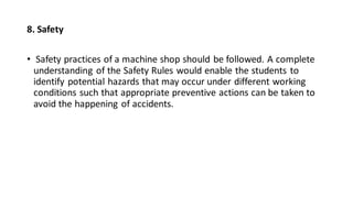8. Safety
• Safety practices of a machine shop should be followed. A complete
understanding of the Safety Rules would enable the students to
identify potential hazards that may occur under different working
conditions such that appropriate preventive actions can be taken to
avoid the happening of accidents.
 